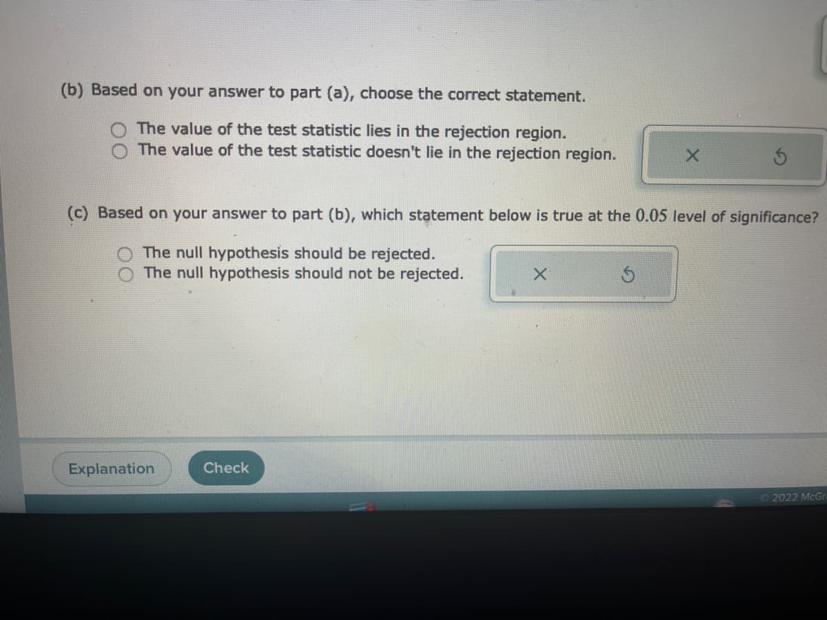 (b) Based on your answer to part (a), choose the correct statement.
The value of the test statistic lies in the rejection region.
The value of the test statistic doesn't lie in the rejection region.
OO
Explanation
(c) Based on your answer to part (b), which statement below is true at the 0.05 level of significance?
The null hypothesis should be rejected.
The null hypothesis should not be rejected.
Check
X
X
Ś
Ⓒ2022 McGra