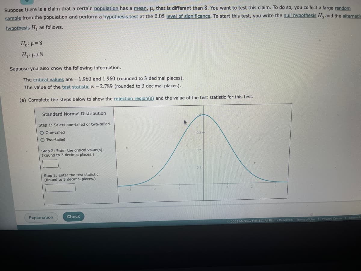 Suppose there is a claim that a certain population has a mean, μ, that is different than 8. You want to test this claim. To do so, you collect a large random
sample from the population and perform a hypothesis test at the 0.05 level of significance. To start this test, you write the null hypothesis Ho and the alternativ
hypothesis H₁ as follows.
Ho: μ=8
H₁: μ#8
Suppose you also know the following information.
The critical values are - 1.960 and 1.960 (rounded to 3 decimal places).
The value of the test statistic is -2.789 (rounded to 3 decimal places).
(a) Complete the steps below to show the rejection region(s) and the value of the test statistic for this test.
Standard Normal Distribution
Step 1: Select one-tailed or two-tailed.
O One-tailed
OTwo-tailed
Step 2: Enter the critical value(s).
(Round to 3 decimal places.)
Step 3: Enter the test statistic.
(Round to 3 decimal places.)
Explanation
Check
►
0.3-
0.1+
Ⓒ2022 McGraw Hill LLC. All Rights Reserved. Terms of Use | Privacy Center Accessib