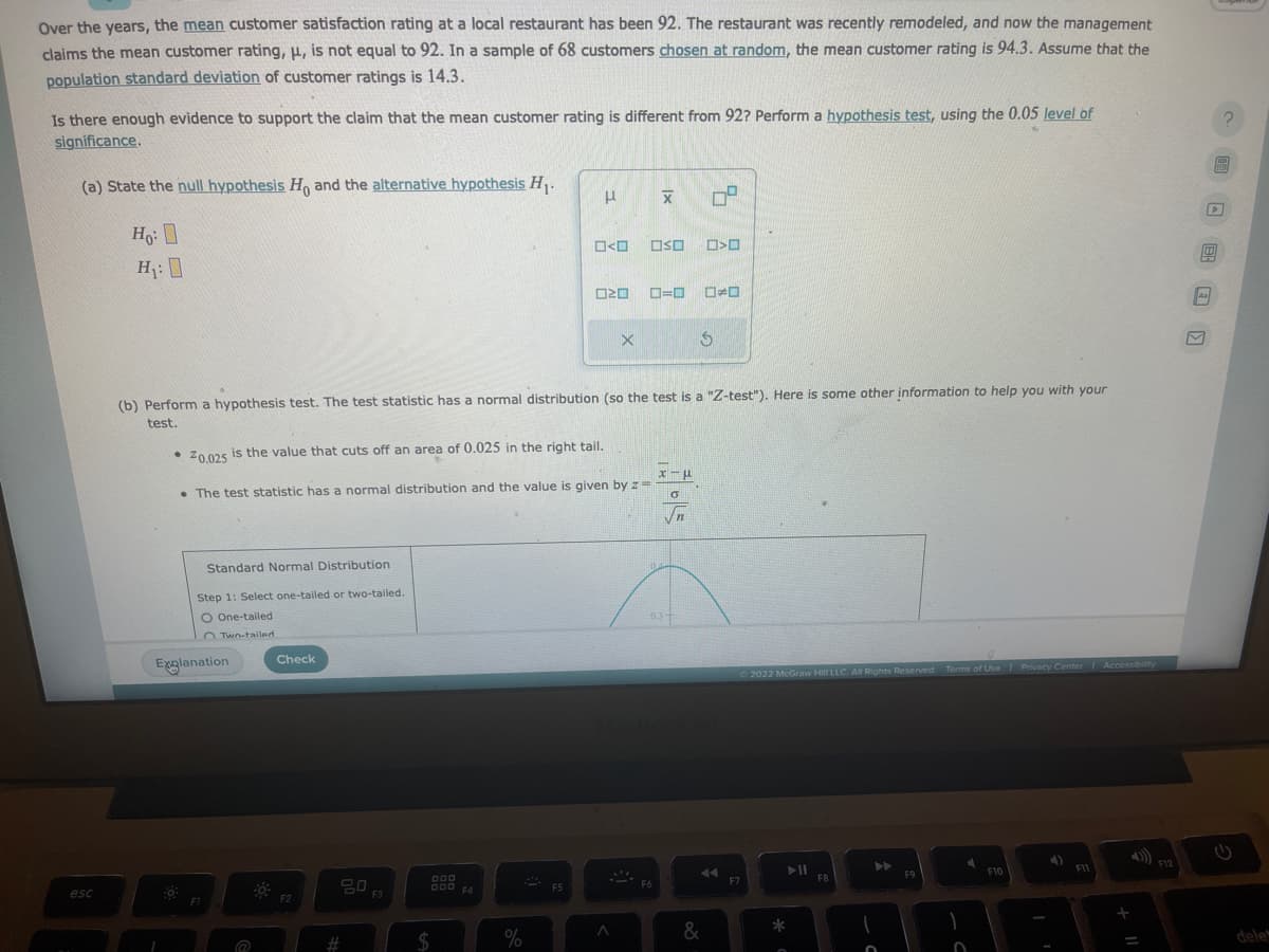 Over the years, the mean customer satisfaction rating at a local restaurant has been 92. The restaurant was recently remodeled, and now the management
claims the mean customer rating, μ, is not equal to 92. In a sample of 68 customers chosen at random, the mean customer rating is 94.3. Assume that the
population standard deviation of customer ratings is 14.3.
Is there enough evidence to support the claim that the mean customer rating is different from 92? Perform a hypothesis test, using the 0.05 level of
significance.
(a) State the null hypothesis Ho and the alternative hypothesis H₁.
Ho:
H₁:0
esc
0
Standard Normal Distribution
Step 1: Select one-tailed or two-tailed.
O One-tailed
OTwo-tailed
Explanation
@
20.025 is the value that cuts off an area of 0.025 in the right tail.
. The test statistic has a normal distribution and the value is given by z=
Check
F2
(b) Perform a hypothesis test. The test statistic has a normal distribution (so the test is a "Z-test"). Here is some other information to help you with your
test.
#
50 F3
000
ODD F4
$
μ
%
O<O
F5
ロマロ
Xx
X
OSO >
O=O ☐☐
F6
$
x-μ
0
Vn
44
&
Ⓒ2022 McGraw Hill LLC. All Rights Reserved. Terms of Use | Privacy Center Accessibility
F7
*
FB
▶
O
F9
F10
F11
+
F12
F
D
0
dele