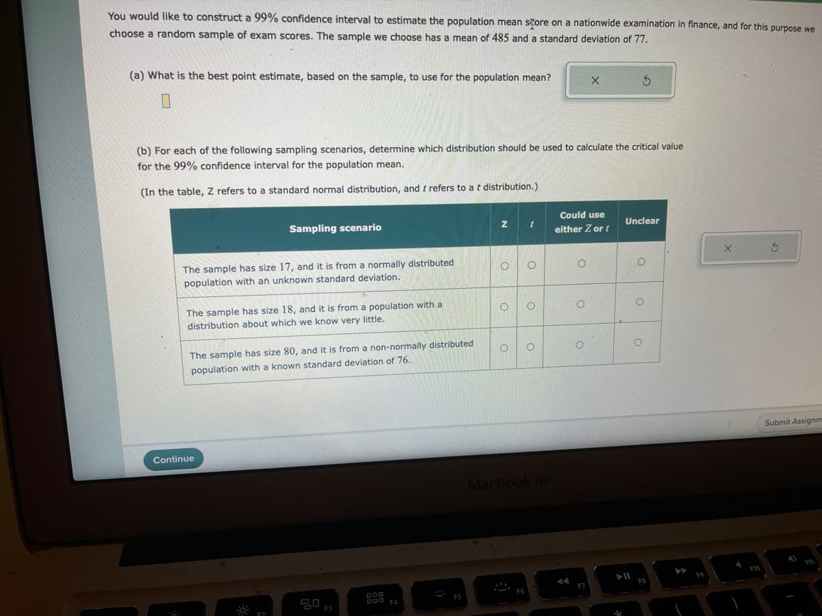 You would like to construct a 99% confidence interval to estimate the population mean store on a nationwide examination in finance, and for this purpose we
choose a random sample of exam scores. The sample we choose has a mean of 485 and a standard deviation of 77.
(a) What is the best point estimate, based on the sample, to use for the population mean?
(b) For each of the following sampling scenarios, determine which distribution should be used to calculate the critical value
for the 99% confidence interval for the population mean.
(In the table, Z refers to a standard normal distribution, and t refers to a t distribution.)
Sampling scenario
The sample has size 17, and it is from a normally distributed
population with an unknown standard deviation.
The sample has size 18, and it is from a population with a
distribution about which we know very little.
The sample has size 80, and it is from a non-normally distributed
population with a known standard deviation of 76.
Continue
F3
DOD
000 F4
F5
Z
O O
O
O
t
F6
O
O
MacBook Air
Could use
either Z or t
O
O
X 5
O
F7
Unclear
O
O
FO
F10
Submit Assignm