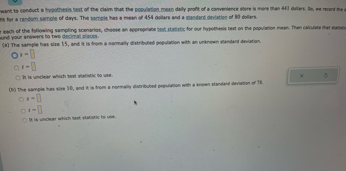 want to conduct a hypothesis test of the claim that the population mean daily profit of a convenience store is more than 441 dollars. So, we record the a
fit for a random sample of days. The sample has a mean of 454 dollars and a standard deviation of 80 dollars.
reach of the following sampling scenarios, choose an appropriate test statistic for our hypothesis test on the population mean. Then calculate that statistic
und your answers to two decimal places.
(a) The sample has size 15, and it is from a normally distributed population with an unknown standard deviation.
O==
-0
O It is unclear which test statistic to use.
Ot=
(b) The sample has size 10, and it is from a normally distributed population with a known standard deviation of 78.
OZ=
-0
Ot=
OIt is unclear which test statistic to use.
X