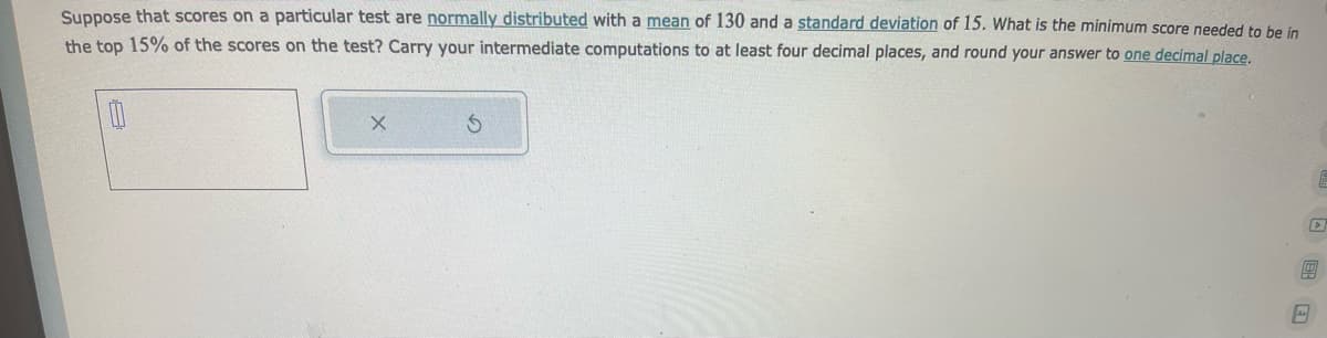 Suppose that scores on a particular test are normally distributed with a mean of 130 and a standard deviation of 15. What is the minimum score needed to be in
the top 15% of the scores on the test? Carry your intermediate computations to at least four decimal places, and round your answer to one decimal place.
00
X
S
D
40