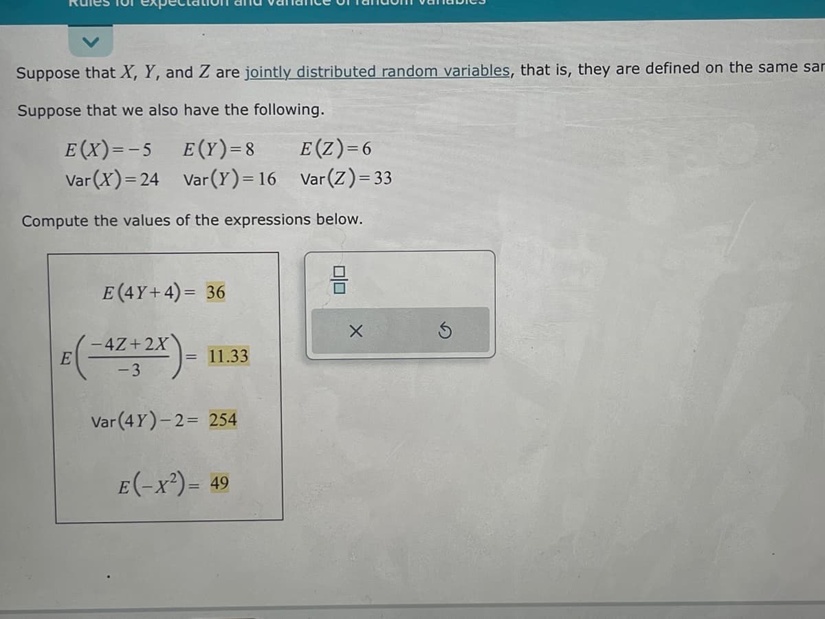 Suppose that X, Y, and Z are jointly distributed random variables, that is, they are defined on the same sar
Suppose that we also have the following.
E(X)=-5
E(Y)=8
E(Z)=6
Var (X)=24
Var (Y) = 16
Var (Z) = 33
Compute the values of the expressions below.
E (4Y+4)= 36
E(-4Z+2X)-
-3
= 11.33
Var (4Y)-2= 254
E(-x²) = 49
0|0
X