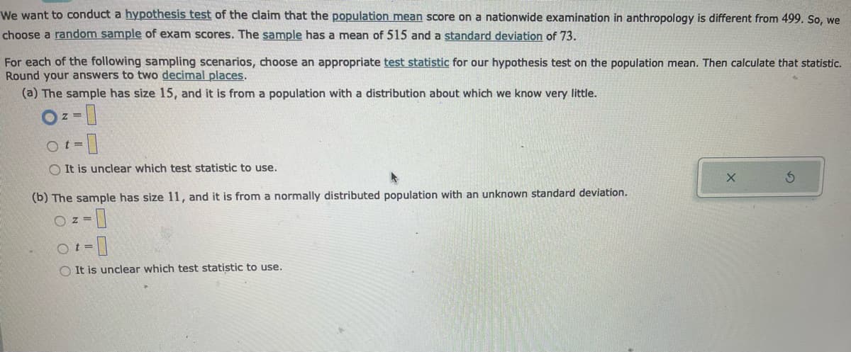 We want to conduct a hypothesis test of the claim that the population mean score on a nationwide examination in anthropology is different from 499. So, we
choose a random sample of exam scores. The sample has a mean of 515 and a standard deviation of 73.
For each of the following sampling scenarios, choose an appropriate test statistic for our hypothesis test on the population mean. Then calculate that statistic.
Round your answers to two decimal places.
(a) The sample has size 15, and it is from a population with a distribution about which we know very little.
Z=
Ot=
OIt is unclear which test statistic to use.
(b) The sample has size 11, and it is from a normally distributed population with an unknown standard deviation.
OZ=
-0
OIt is unclear which test statistic to use.
Ot=