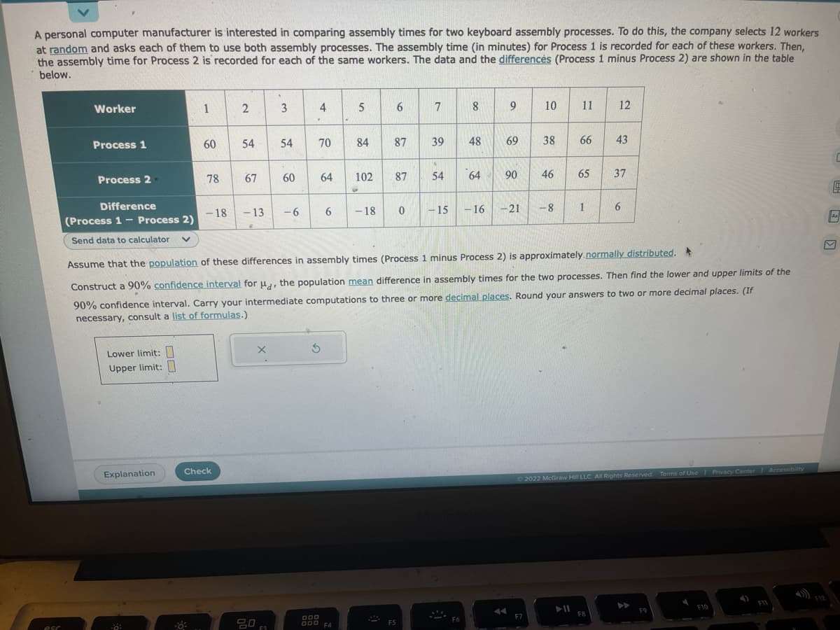 A personal computer manufacturer is interested in comparing assembly times for two keyboard assembly processes. To do this, the company selects 12 workers
at random and asks each of them to use both assembly processes. The assembly time (in minutes) for Process 1 is recorded for each of these workers. Then,
the assembly time for Process 2 is recorded for each of the same workers. The data and the differences (Process 1 minus Process 2) are shown in the table
below.
esc
Worker
Process 1
Process 2.
Difference
(Process 1 - Process 2)
Send data to calculator v
Lower limit:
Upper limit:
Explanation
1
·0:
60
78
-18
2
Check
54
67
-13
X
3
20
54
60
-6
4
70 84
64 102
5
6
S
000 F4
6
87
87
-18 0
F5
7
39
54
-15
8
48
64
9
69
90
- 16 -21
10 11 12
Assume that the population of these differences in assembly times (Process 1 minus Process 2) is approximately normally distributed.
Construct a 90% confidence interval for u, the population mean difference in assembly times for the two processes. Then find the lower and upper limits of the
90% confidence interval. Carry your intermediate computations to three or more decimal places. Round your answers to two or more decimal places. (If
necessary, consult a list of formulas.)
38
F7
46
-8
66
65
➤11
1
43
37
Ⓒ2022 McGraw Hill LLC. All Rights Reserved. Terms of Use | Privacy Center Accessibility
F8
6
F9
Aa