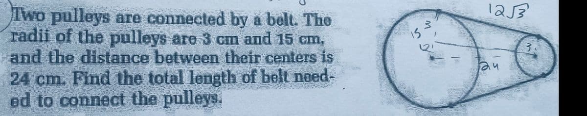 Two pulleys are connected by a belt. The
radii of the pulleys are 3 cm and 15 cm,
and the distance between their centers is
24 cm. Find the total length of belt need-
ed to connect the pulleys.
M
1253
3.
24