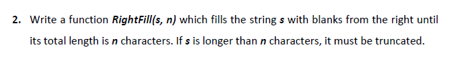 2. Write a function RightFill(s, n) which fills the string s with blanks from the right until
its total length is n characters. If s is longer than n characters, it must be truncated.
