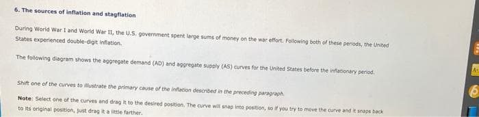 6. The sources of inflation and stagflation
During World War I and World War II, the U.S. government spent large sums of money on the war effort. Following both of these periods, the United
States experienced double-digit inflation.
The following diagram shows the aggregate demand (AD) and aggregate supply (AS) curves for the United States before the inflationary period.
Shift one of the curves to illustrate the primary cause of the inflation described in the preceding paragraph.
Note: Select one of the curves and drag it to the desired position. The curve will snap into position, so if you try to move the curve and it snaps back
to its original position, just drag it a little farther.
A-