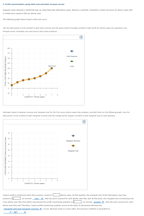 3. Profit maximization using total cost and total revenue curves
Suppose Iyana operates a handicraft pop-up retail shop that sells phone cases. Assume a perfectly competitive market structure for phone cases with
a market price equal to $20 per phone case.
The following graph shows Iyana's total cost curve.
Use the blue points (circle symbol) to plot total revenue and the green points (triangle symbol) to plat profit for phone cases for quantities zaro
through seven (including zero and seven) that Iyana produces.
TOTAL COST AND REVENUE (D)
200
COSTS AND REVENUE (Dolars per phone case)
175
150
125
0
-25
D
2
☐
2
3
0
5
0
QUANTITY()
5
Total Cool
D
Calculate Iyana's marginal revenue and marginal cost for the first seven phone cases they produce, and plot them on the following graph. Use the
blue points (circle symbol) to plat marginal revenue and the orange points (square symbol) to plot marginal cost at each quantity.
QUANTITY()
7
TH
7
Ⓒ
Marginal vere
Marginal Cod
Iyana's profit is maximized when they produce a total of
produce is
an amountless
phone cases. At this quantity, the marginal cost of the final phone case they
than the price received for each phone case they sell. At this point, the marginal cost of producing one
more phone case (the first phone case beyond the profit maximuing quantity) is
an amount greater than the price received for each
phone case they sell. Therefore, Iyana's profit-maximuing quantity occurs at the point of intersection between the
marginal cost and marginal revenue curves. Because Iyana is a price taker, the previous condition is equivalent to
P-MC