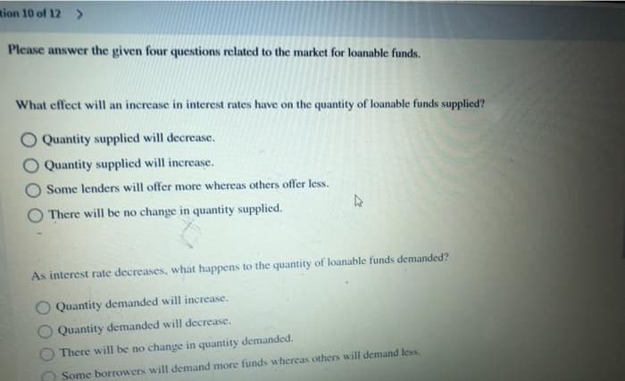 ion 10 of 12 >
Please answer the given four questions related to the market for loanable funds.
What effect will an increase in interest rates have on the quantity of loanable funds supplied?
Quantity supplied will decrease.
Quantity supplied will increase.
Some lenders will offer more whereas others offer less.
There will be no change in quantity supplied.
As interest rate decreases, what happens to the quantity of loanable funds demanded?
Quantity demanded will increase.
Quantity demanded will decrease.
There will be no change in quantity demanded.
Some borrowers will demand more funds whereas others will demand less.