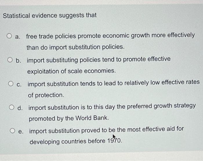 Statistical evidence suggests that
O a.
free trade policies promote economic growth more effectively
than do import substitution policies.
O b. import substituting policies tend to promote effective
exploitation of scale economies.
O c. import substitution tends to lead to relatively low effective rates
of protection.
O d. import substitution is to this day the preferred growth strategy
promoted by the World Bank.
Oe. import substitution proved to be the most effective aid for
developing countries before 1970.