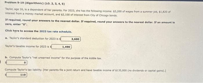 Problem 9-19 (Algorithmic) (LO. 2, 3, 4, 5)
Taylor, age 16, is a dependent of her parents. For 2023, she has the following income: $3,200 of wages from a summer job, $1,820 of
interest from a money market account, and $2,100 of interest from City of Chicago bonds.
If required, round your answers to the nearest dollar. If required, round your answers to the nearest dollar. If an amount is
zero, enter "0".
Click here to access the 2023 tax rate schedule.
a. Taylor's standard deduction for 2023 is s
Taylor's taxable income for 2023 is s
1,490
3,600
b. Compute Taylor's "net unearned income" for the purpose of the kiddie tax.
Compute Taylor's tax liability. [Her parents file a joint return and have taxable income of $135,000 (no dividends or capital gains).]
110