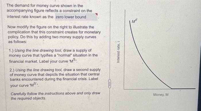 The demand for money curve shown in the
accompanying figure reflects a constraint on the
interest rate known as the zero lower bound
Now modify the figure on the right to illustrate the
complication that this constraint creates for monetary
policy. Do this by adding two money supply curves
as follows:
1.) Using the line drawing tool, draw a supply of
money curve that typifies a "normal" situation in the
financial market. Label your curve 'MS.
2.) Using the line drawing tool, draw a second supply
of money curve that depicts the situation that central.
banks encountered during the financial crisis. Label
your curve 'MS',
Carefully follow the instructions above and only draw
the required objects.
CITE
Interest rate, i
Money, M