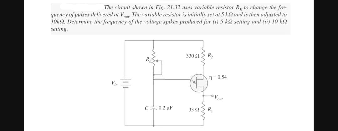 The circuit shown in Fig. 21.32 uses variable resistor RE to change the fre-
quency of pulses delivered at Vour The variable resistor is initially set at 5 k2 and is then adjusted to
10k2. Determine the frequency of the voltage spikes produced for (i) 5 k setting and (ii) 10 k
setting.
C 0.2 μF
330 Ω
33 Ω
R₂
n=0.54
R₁
V
out