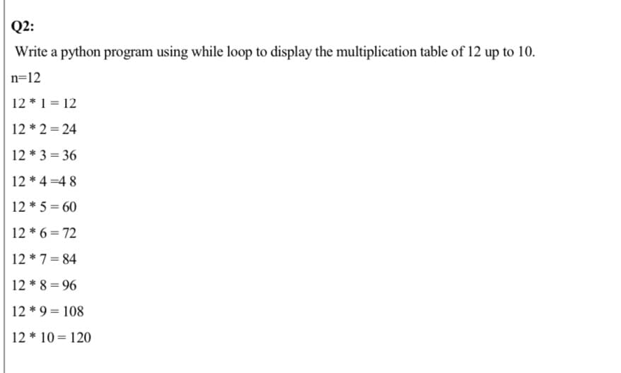 Q2:
Write a python program using while loop to display the multiplication table of 12 up to 10.
n=12
12 * 1 = 12
12 * 2 = 24
12 * 3 = 36
12 * 4 =4 8
12 * 5 = 60
12 * 6 = 72
12 * 7= 84
12 * 8 = 96
12 * 9 = 108
12 * 10= 120
