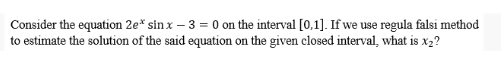 Consider the equation 2e* sinx - 3= 0 on the interval [0,1]. If we use regula falsi method
to estimate the solution of the said equation on the given closed interval, what is x₂?