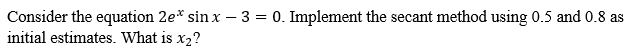 Consider the equation 2e* sinx - 3 = 0. Implement the secant method using 0.5 and 0.8 as
initial estimates. What is x₂?