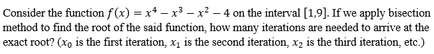 Consider the function f(x) = x² − x³ − x² - 4 on the interval [1,9]. If we apply bisection
method to find the root of the said function, how many iterations are needed to arrive at the
exact root? (xo is the first iteration, x₁ is the second iteration, x₂ is the third iteration, etc.)
