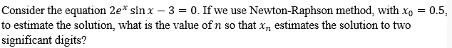 Consider the equation 2e* sinx - 3 = 0. If we use Newton-Raphson method, with xo = 0.5,
to estimate the solution, what is the value of n so that xn estimates the solution to two
significant digits?