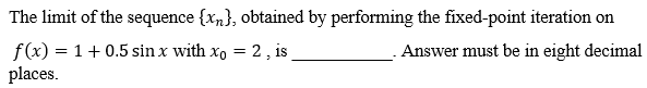 The limit of the sequence {xn), obtained by performing the fixed-point iteration on
f(x) = 1 + 0.5 sin x with xo = 2, is
Answer must be in eight decimal
places.