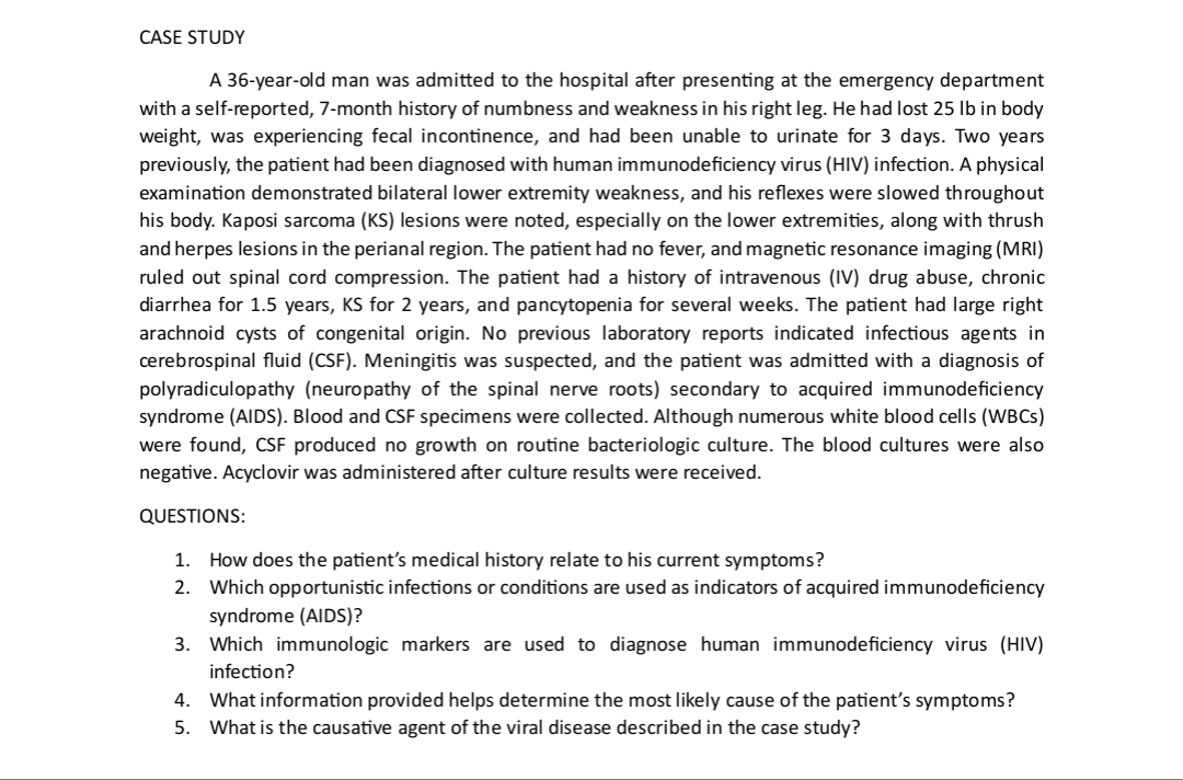 CASE STUDY
A 36-year-old man was admitted to the hospital after presenting at the emergency department
with a self-reported, 7-month history of numbness and weakness in his right leg. He had lost 25 lb in body
weight, was experiencing fecal incontinence, and had been unable to urinate for 3 days. Two years
previously, the patient had been diagnosed with human immunodeficiency virus (HIV) infection. A physical
examination demonstrated bilateral lower extremity weakness, and his reflexes were slowed throughout
his body. Kaposi sarcoma (KS) lesions were noted, especially on the lower extremities, along with thrush
and herpes lesions in the perianal region. The patient had no fever, and magnetic resonance imaging (MRI)
ruled out spinal cord compression. The patient had a history of intravenous (IV) drug abuse, chronic
diarrhea for 1.5 years, KS for 2 years, and pancytopenia for several weeks. The patient had large right
arachnoid cysts of congenital origin. No previous laboratory reports indicated infectious agents in
cerebrospinal fluid (CSF). Meningitis was suspected, and the patient was admitted with a diagnosis of
polyradiculopathy (neuropathy of the spinal nerve roots) secondary to acquired immunodeficiency
syndrome (AIDS). Blood and CSF specimens were collected. Although numerous white blood cells (WBCs)
were found, CSF produced no growth on routine bacteriologic culture. The blood cultures were also
negative. Acyclovir was administered after culture results were received.
QUESTIONS:
1.
How does the patient's medical history relate to his current symptoms?
2. Which opportunistic infections or conditions are used as indicators of acquired immunodeficiency
syndrome (AIDS)?
3. Which immunologic markers are used to diagnose human immunodeficiency virus (HIV)
infection?
4. What information provided helps determine the most likely cause of the patient's symptoms?
5. What is the causative agent of the viral disease described in the case study?