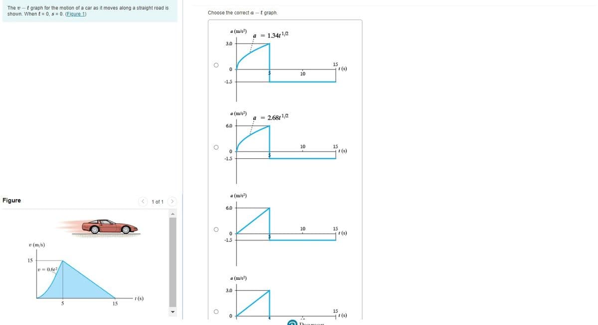 The v -t graph for the motion of a car as it moves along a straight road is
shown. When t = 0, s = 0. (Figure 1)
Choose the correct a
t graph.
a (m/s)
a = 1.34t12
3.0
t (s)
10
-1.5
a (m/s²)
a = 2.68t1/2
6.0
10
t (s)
-1.5
a (m/s")
Figure
< 1 of 1>
6.0
10
t (s)
-1.5
v (m/s)
15
v = 0.612
a (m/s")
3.0
t (s)
15
15
