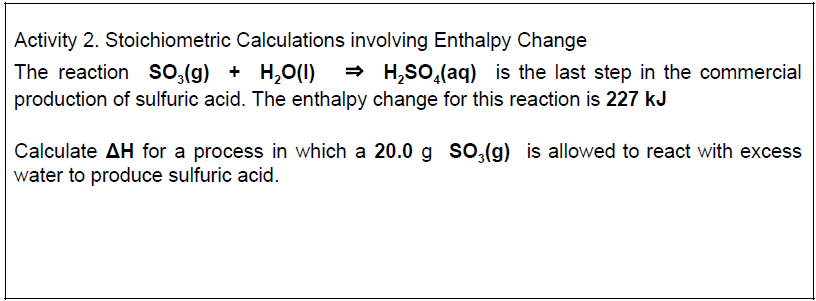 Activity 2. Stoichiometric Calculations involving Enthalpy Change
The reaction so,(g) + H,0(1)
- H,SO,(aq) is the last step in the commercial
production of sulfuric acid. The enthalpy change for this reaction is 227 kJ
Calculate AH for a process in which a 20.0 g so,(g) is allowed to react with excess
water to produce sulfuric acid.
