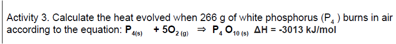 Activity 3. Calculate the heat evolved when 266 g of white phosphorus (P, ) burns in air
according to the equation: P
+ 50,
2 (g)
→ P, 010 (s) AH = -3013 kJ/mol
4(s)
