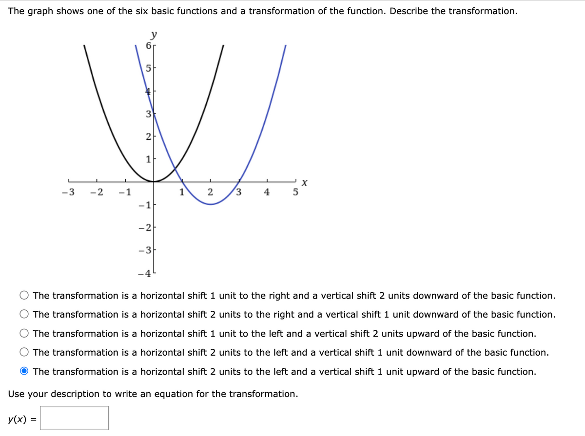 The graph shows one of the six basic functions and a transformation of the function. Describe the transformation.
y
6
5
3
W
2
1
-3 -2 -1
1
2 3 4
-1
-2
- 3
-4
5
The transformation is a horizontal shift 1 unit to the right and a vertical shift 2 units downward of the basic function.
The transformation is a horizontal shift 2 units to the right and a vertical shift 1 unit downward of the basic function.
The transformation is a horizontal shift 1 unit to the left and a vertical shift 2 units upward of the basic function.
The transformation is a horizontal shift 2 units to the left and a vertical shift 1 unit downward of the basic function.
The transformation is a horizontal shift 2 units to the left and a vertical shift 1 unit upward of the basic function.
Use your description to write an equation for the transformation.
y(x) =