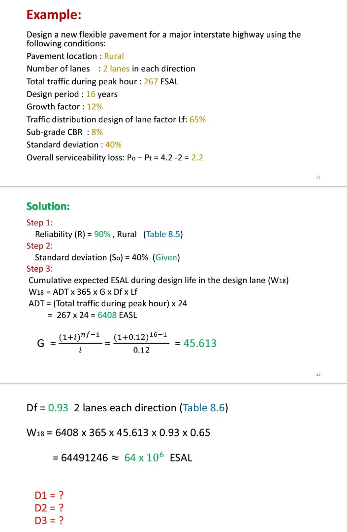 Example:
Design a new flexible pavement for a major interstate highway using the
following conditions:
Pavement location : Rural
Number of lanes :2 lanes in each direction
Total traffic during peak hour : 267 ESAL
Design period : 16 years
Growth factor : 12%
Traffic distribution design of lane factor Lf: 65%
Sub-grade CBR : 8%
Standard deviation : 40%
Overall serviceability loss: Po - Pt 4.2 -2 = 2.2
Solution:
Step 1:
Reliability (R) = 90% , Rural (Table 8.5)
Step 2:
Standard deviation (So) = 40% (Given)
Step 3:
Cumulative expected ESAL during design life in the design lane (W18)
W18 = ADT x 365 x G x Df x Lf
ADT = (Total traffic during peak hour) x 24
= 267 x 24 = 6408 EASL
(1+i)"f-1
(1+0.12)16-1
G =
= 45.613
i
0.12
22
Df = 0.93 2 lanes each direction (Table 8.6)
W18 = 6408 x 365 x 45.613 x 0.93 x 0.65
= 64491246 x 64 x 106 ESAL
D1 = ?
D2 = ?
D3 = ?
