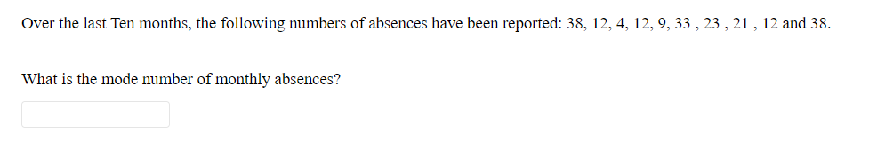 Over the last Ten months, the following numbers of absences have been reported: 38, 12, 4, 12, 9, 33 , 23 , 21, 12 and 38.
What is the mode number of monthly absences?
