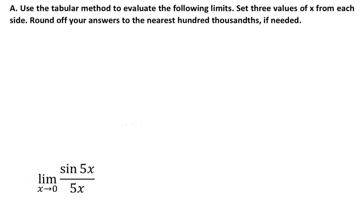 A. Use the tabular method to evaluate the following limits. Set three values of x from each
side. Round off your answers to the nearest hundred thousandths, if needed.
sin 5x
lim
5x
X→0
