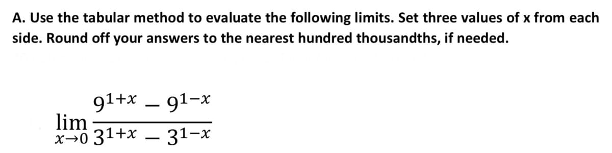 A. Use the tabular method to evaluate the following limits. Set three values of x from each
side. Round off your answers to the nearest hundred thousandths, if needed.
91+x – 91-x
lim
x→0 31+x – 31-x
