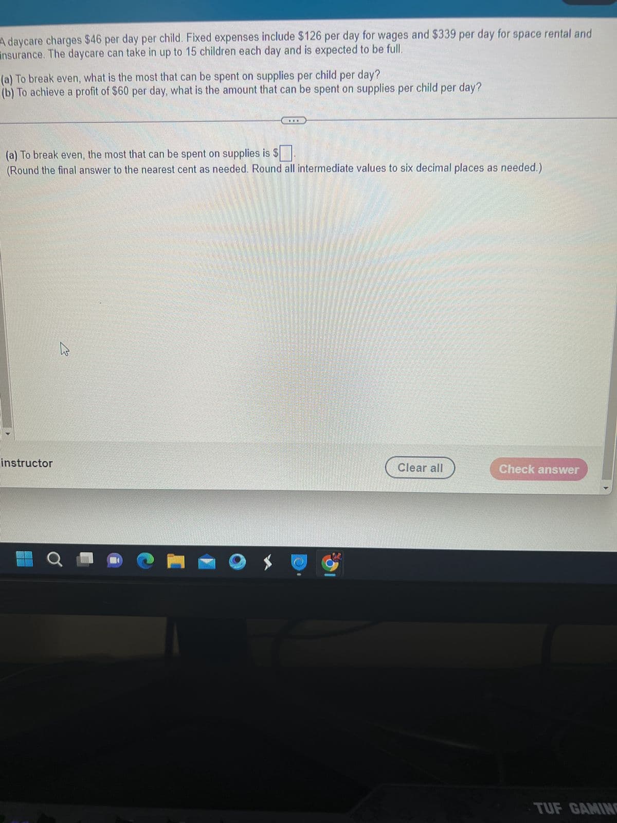 A daycare charges $46 per day per child. Fixed expenses include $126 per day for wages and $339 per day for space rental and
insurance. The daycare can take in up to 15 children each day and is expected to be full.
(a) To break even, what is the most that can be spent on supplies per child per day?
(b) To achieve a profit of $60 per day, what is the amount that can be spent on supplies per child per day?
(a) To break even, the most that can be spent on supplies is $
(Round the final answer to the nearest cent as needed. Round all intermediate values to six decimal places as needed.)
instructor
W
O
Bu barna
Clear all
Check answer
TUF GAMINE