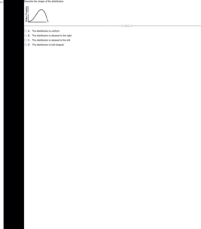 der
Describe the shape of the distribution.
OA. The distribution is uniform.
O B. The distribution is skewed to the right.
OC. The distribution is skewed to the left.
OD. The distribution is bell shaped.
