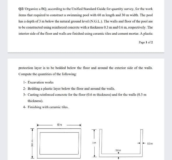 Q2/ Organize a BQ, according to the Unified Standard Guide for quantity survey, for the work
items that required to construct a swimming pool with 60 m length and 30 m width. The pool
has a depth of 3 m below the natural ground level (N.G.L.). The walls and floor of the pool are
to be constructed using reinforced concrete with a thickness 0.3 m and 0.6 m, respectively. The
interior side of the floor and walls are finished using ceramic tiles and cement mortar. A plastic
Page 1 of 2
protection layer is to be bedded below the floor and around the exterior side of the walls.
Compute the quantities of the following:
1- Excavation works
2- Bedding a plastic layer below the floor and around the walls.
3- Casting reinforced concrete for the floor (0.6 m thickness) and for the walls (0.3 m
thickness).
4- Finishing with ceramic tiles.
60 m.
03m
0.6 m
