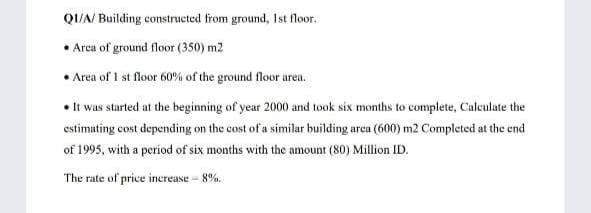 QI/A/ Building constructed from ground, lIst floor.
Arca of ground floor (350) m2
Area of 1 st floor 60% of the ground floor area.
• It was started at the beginning of year 2000 and took six months to complete, Calculate the
estimating cost depending on the cost of a similar building area (600) m2 Completed at the end
of 1995, with a period of six months with the amount (80) Million ID.
The rate of price increase - 8%.
