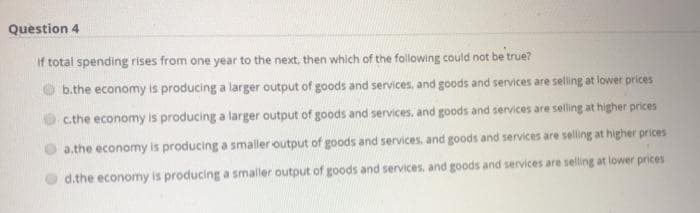 Question 4
If total spending rises from one year to the next, then which of the following could not be true?
b.the economy is producing a larger output of goods and services, and goods and services are selling at lower prices
c.the economy is producing a larger output of goods and services, and goods and services are selling at higher prices
a.the economy is producing a smaller output of goods and services, and goods and services are selling at higher prices
d.the economy is producing a smaller output of goods and services, and goods and services are selling at lower prices