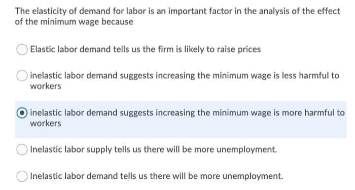 The elasticity of demand for labor is an important factor in the analysis of the effect
of the minimum wage because
Elastic labor demand tells us the firm is likely to raise prices
inelastic labor demand suggests increasing the minimum wage is less harmful to
workers
inelastic labor demand suggests increasing the minimum wage is more harmful to
workers
Inelastic labor supply tells us there will be more unemployment.
Inelastic labor demand tells us there will be more unemployment.