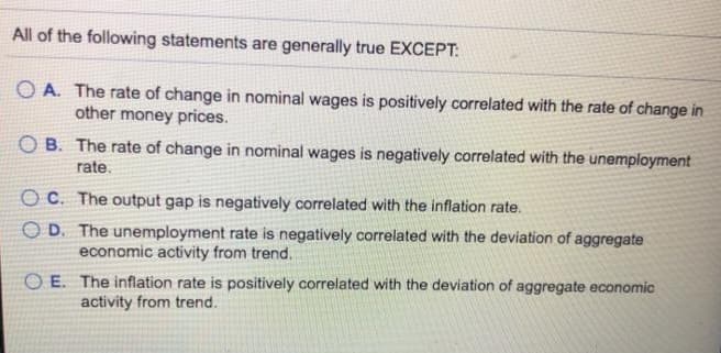 All of the following statements are generally true EXCEPT:
OA. The rate of change in nominal wages is positively correlated with the rate of change in
other money prices.
OB. The rate of change in nominal wages is negatively correlated with the unemployment
rate.
OC. The output gap is negatively correlated with the inflation rate.
OD. The unemployment rate is negatively correlated with the deviation of aggregate
economic activity from trend.
OE. The inflation rate is positively correlated with the deviation of aggregate economic
activity from trend.