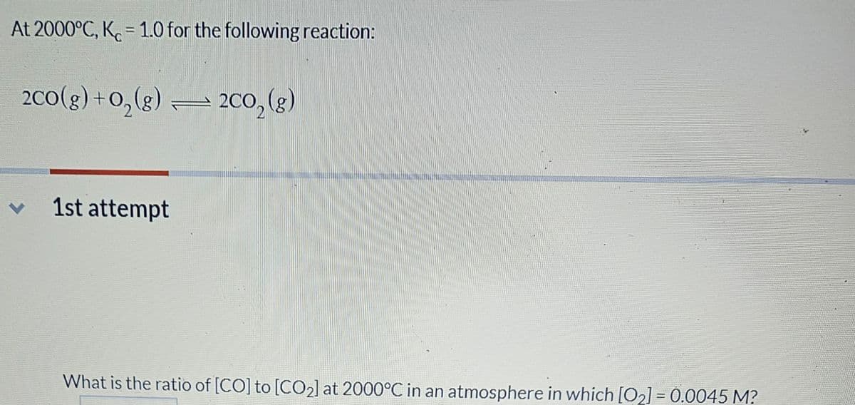 At 2000°C, K=1.0 for the following reaction:
2CO(g) + O₂(g)
1st attempt
2CO₂ (g)
What is the ratio of [CO] to [CO₂] at 2000°C in an atmosphere in which [0₂] = 0.0045 M?