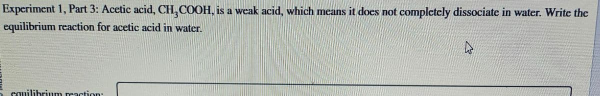 Experiment 1, Part 3: Acetic acid, CH3COOH, is a weak acid, which means it does not completely dissociate in water. Write the
equilibrium reaction for acetic acid in water.
equilibrium reaction:
4