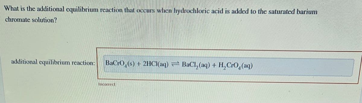 What is the additional equilibrium reaction that occurs when hydrochloric acid is added to the saturated barium
chromate solution?
additional equilibrium reaction: BaCrO (s) + 2HCl(aq) BaCl, (aq) + H₂ CrO₂(aq)
Incorrect