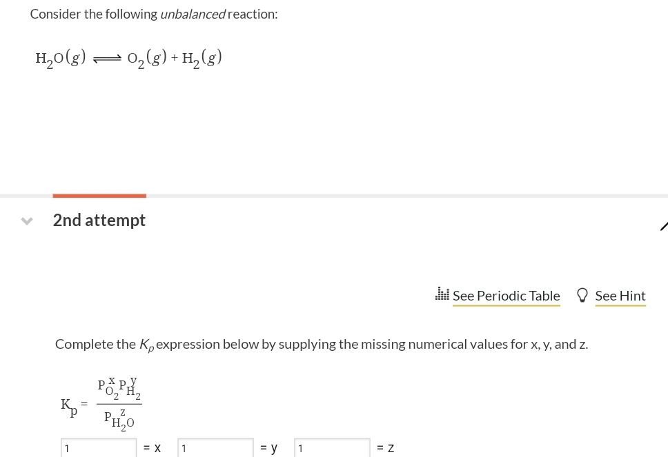 Consider the following unbalanced reaction:
H₂O(g) O₂(g) + H₂(g)
2nd attempt
Complete the K, expression below by supplying the missing numerical values for x, y, and z.
Popi
PH₂0
Kp
=
= X
1
= y 1
lil See Periodic Table
= Z
See Hint