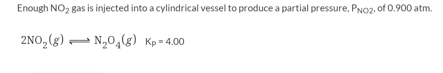 Enough NO2 gas is injected into a cylindrical vessel to produce a partial pressure, PNO2, of 0.900 atm.
2NO₂ (g) — N₂O4(g) Kp=4.00