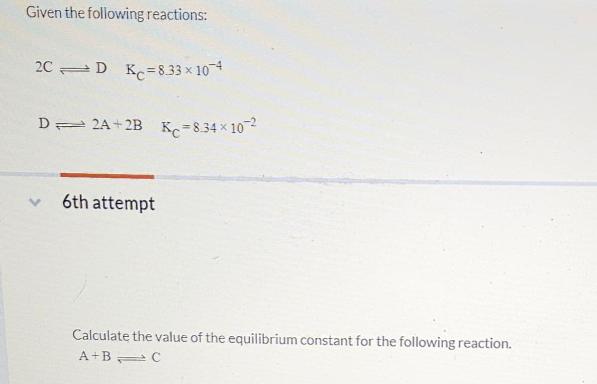 Given the following reactions:
2CD Kc = 8.33 × 10¯4
D 2A 2B
6th attempt
Kc=8.34×102
Calculate the value of the equilibrium constant for the following reaction.
A+B
C