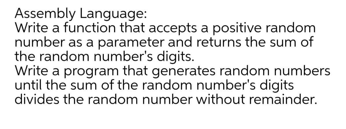 Assembly Language:
Write a function that accepts a positive random
number as a parameter and returns the sum of
the random number's digits.
Write a program that generates random numbers
until the sum of the random number's digits
divides the random number without remainder.
