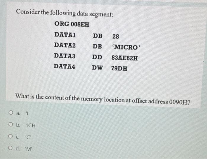 Consider the following data segment:
ORG 008EH
DATAI
DB
28
DATA2
DB
"MICRO'
DATA3
DD
8ЗАЕ62H
DATA4
DW
79DH
What is the content of the memory location at offset address 0090H?
O a. T
O b. 1CH
O c. 'C
O d. 'M'
