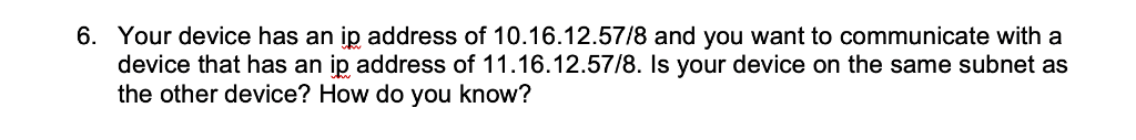 6. Your device has an ip address of 10.16.12.57/8 and you want to communicate with a
device that has an ip address of 11.16.12.57/8. Is your device on the same subnet as
the other device? How do you know?
