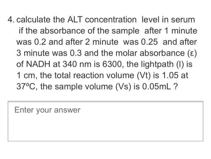 4. calculate the ALT concentration level in serum
if the absorbance of the sample after 1 minute
was 0.2 and after 2 minute was 0.25 and after
3 minute was 0.3 and the molar absorbance (ɛ)
of NADH at 340 nm is 6300, the lightpath (I0) is
1 cm, the total reaction volume (Vt) is 1.05 at
37°C, the sample volume (Vs) is 0.05mL ?
Enter your answer
